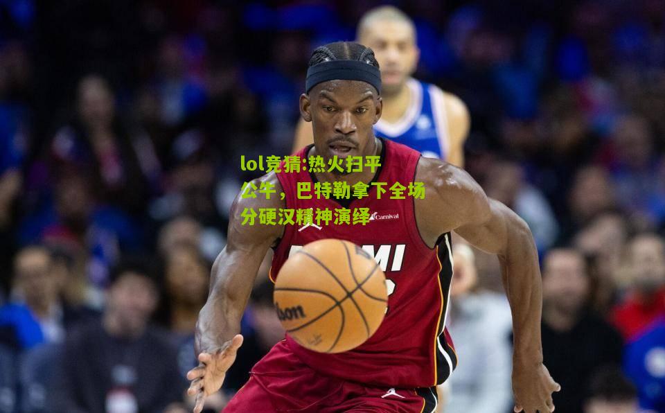 lol竞猜:热火扫平公牛，巴特勒拿下全场分硬汉精神演绎