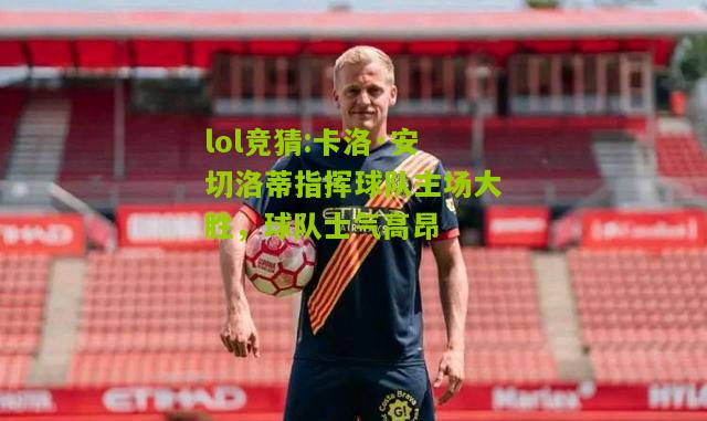 lol竞猜:卡洛·安切洛蒂指挥球队主场大胜，球队士气高昂