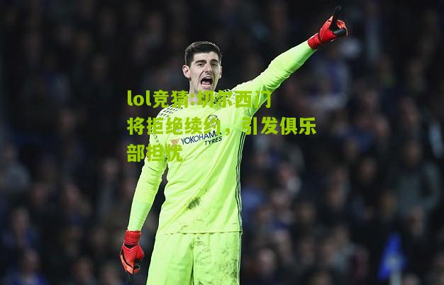 lol竞猜:切尔西门将拒绝续约，引发俱乐部担忧