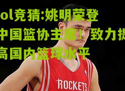 lol竞猜:姚明荣登中国篮协主席！致力提高国内篮球水平
