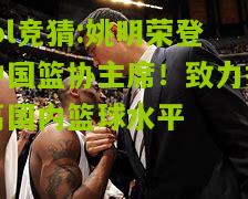 lol竞猜:姚明荣登中国篮协主席！致力提高国内篮球水平