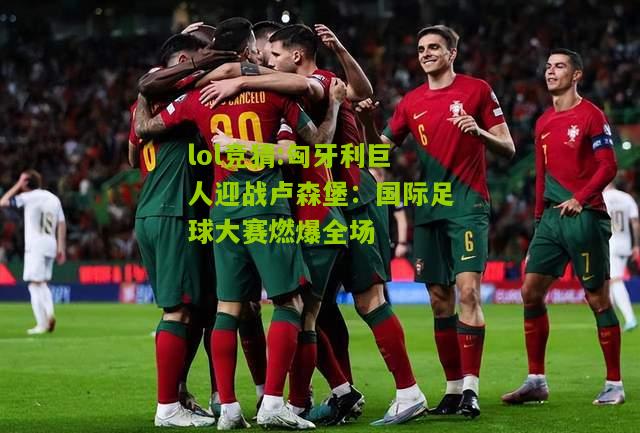 lol竞猜:匈牙利巨人迎战卢森堡：国际足球大赛燃爆全场