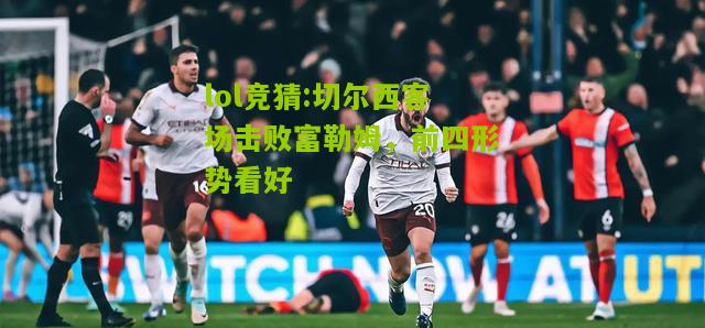 lol竞猜:切尔西客场击败富勒姆，前四形势看好