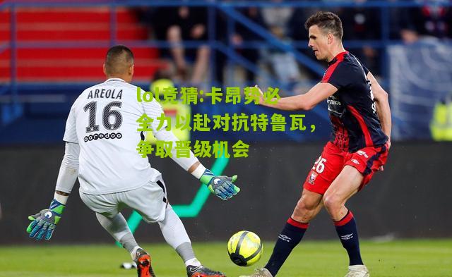 lol竞猜:卡昂势必全力以赴对抗特鲁瓦，争取晋级机会