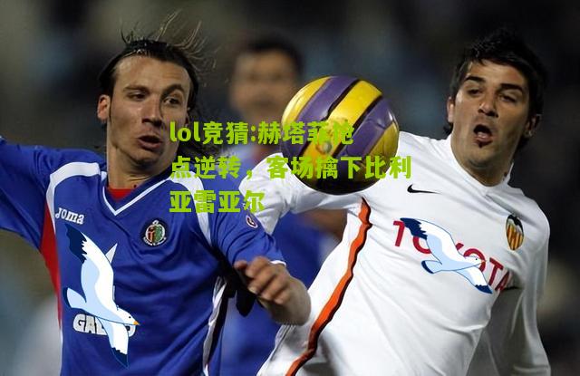 lol竞猜:赫塔菲抢点逆转，客场擒下比利亚雷亚尔