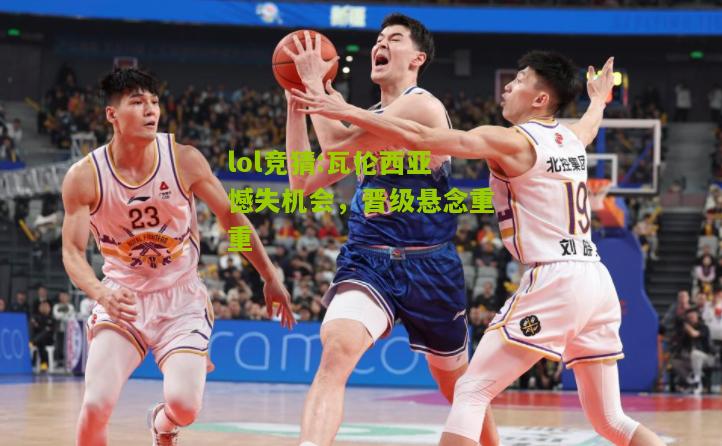 lol竞猜:瓦伦西亚憾失机会，晋级悬念重重