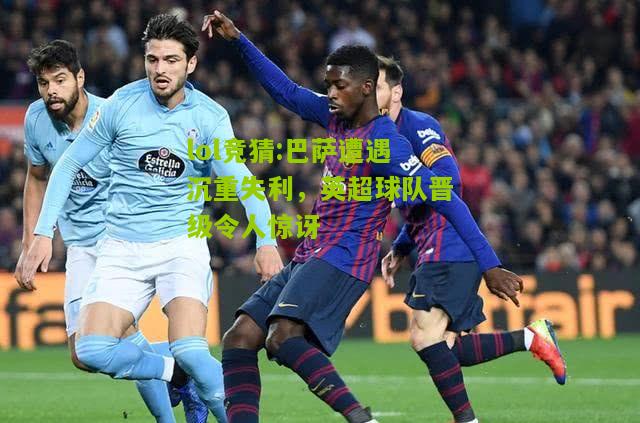 lol竞猜:巴萨遭遇沉重失利，英超球队晋级令人惊讶
