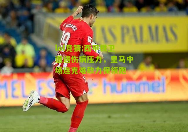 lol竞猜:西甲铁卫遭遇伤病压力，皇马中场连克难敌力保领跑