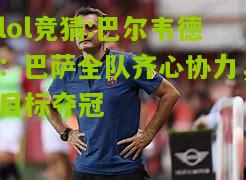 lol竞猜:巴尔韦德：巴萨全队齐心协力，目标夺冠