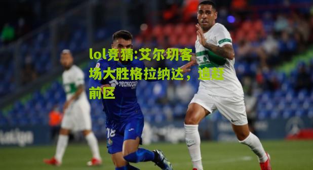 lol竞猜:艾尔切客场大胜格拉纳达，追赶前区