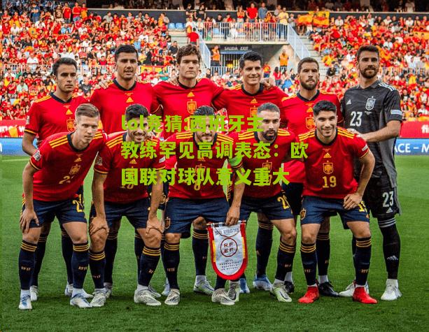 lol竞猜:西班牙主教练罕见高调表态：欧国联对球队意义重大