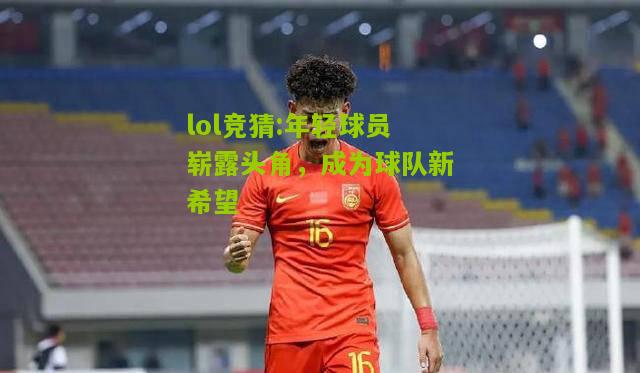 lol竞猜:年轻球员崭露头角，成为球队新希望
