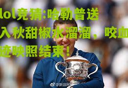 lol竞猜:哈勒普送入秋甜椒水溜溜，咬血迹映照结束！