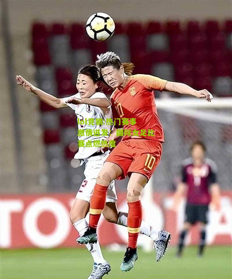 lol竞猜:热门赛事激情迸发：国际女足比赛点燃热度